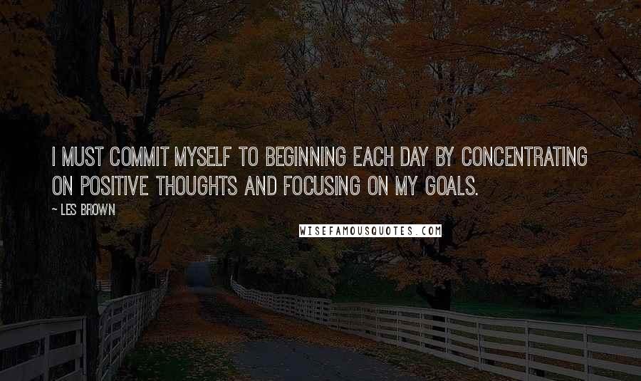 Les Brown Quotes: I must commit myself to beginning each day by concentrating on positive thoughts and focusing on my goals.