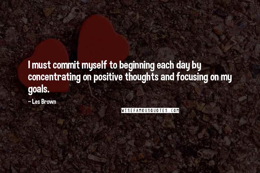 Les Brown Quotes: I must commit myself to beginning each day by concentrating on positive thoughts and focusing on my goals.