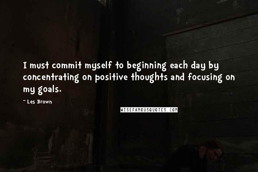 Les Brown Quotes: I must commit myself to beginning each day by concentrating on positive thoughts and focusing on my goals.
