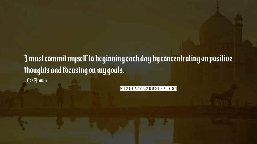 Les Brown Quotes: I must commit myself to beginning each day by concentrating on positive thoughts and focusing on my goals.