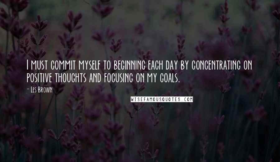 Les Brown Quotes: I must commit myself to beginning each day by concentrating on positive thoughts and focusing on my goals.