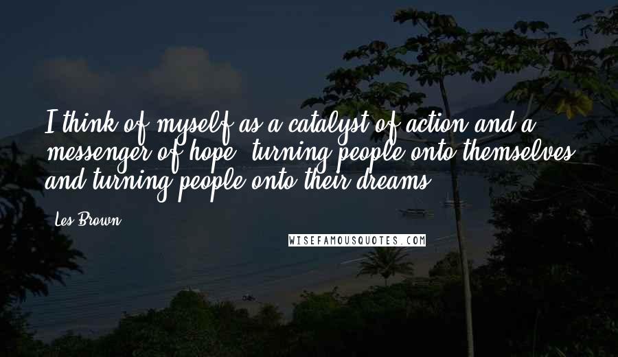 Les Brown Quotes: I think of myself as a catalyst of action and a messenger of hope, turning people onto themselves and turning people onto their dreams.