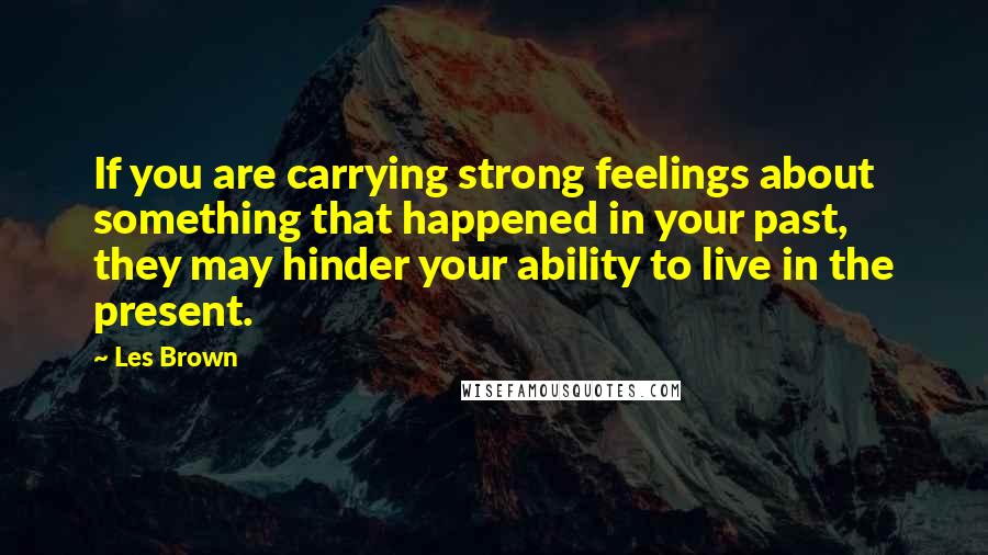 Les Brown Quotes: If you are carrying strong feelings about something that happened in your past, they may hinder your ability to live in the present.