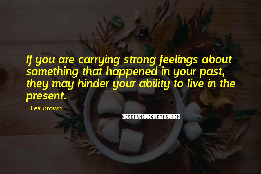 Les Brown Quotes: If you are carrying strong feelings about something that happened in your past, they may hinder your ability to live in the present.