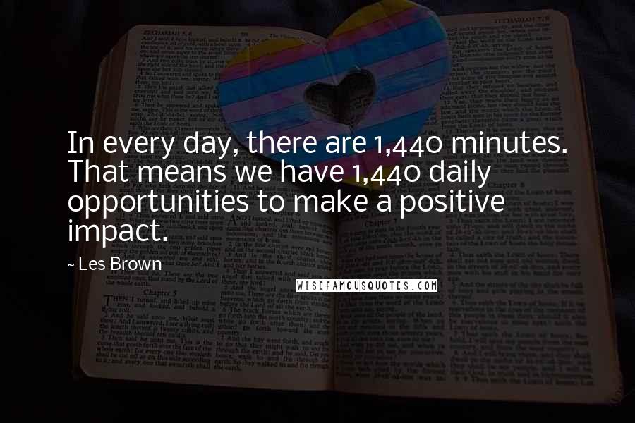 Les Brown Quotes: In every day, there are 1,440 minutes. That means we have 1,440 daily opportunities to make a positive impact.