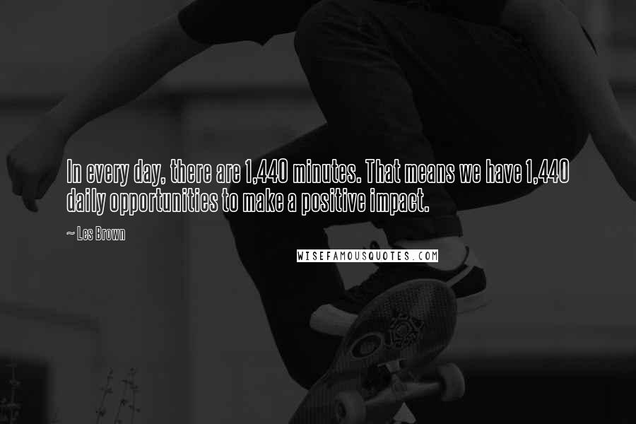 Les Brown Quotes: In every day, there are 1,440 minutes. That means we have 1,440 daily opportunities to make a positive impact.