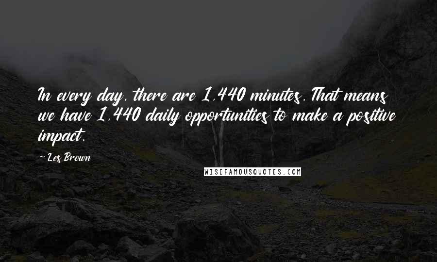 Les Brown Quotes: In every day, there are 1,440 minutes. That means we have 1,440 daily opportunities to make a positive impact.