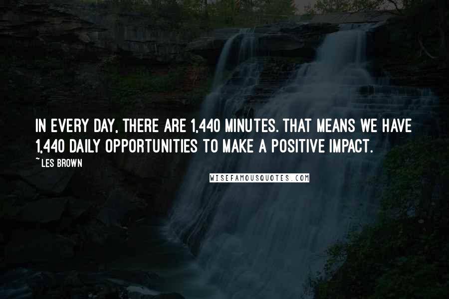 Les Brown Quotes: In every day, there are 1,440 minutes. That means we have 1,440 daily opportunities to make a positive impact.
