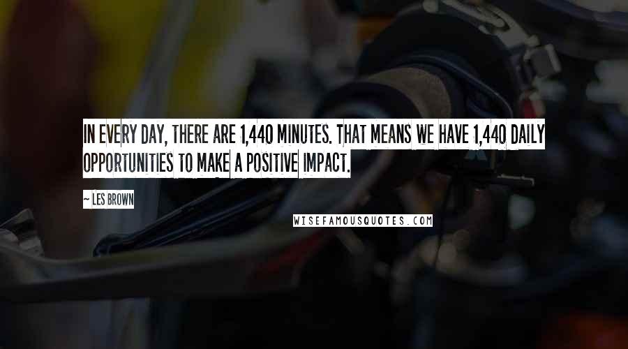 Les Brown Quotes: In every day, there are 1,440 minutes. That means we have 1,440 daily opportunities to make a positive impact.