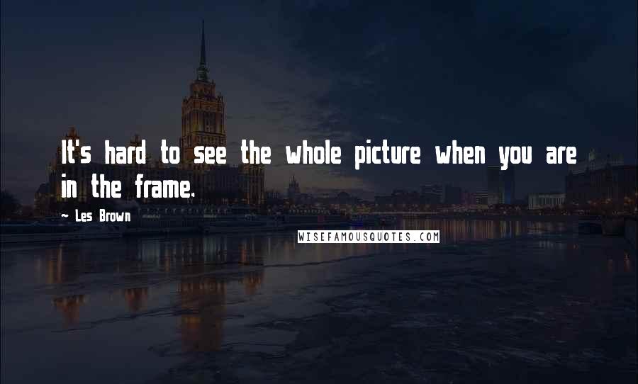 Les Brown Quotes: It's hard to see the whole picture when you are in the frame.