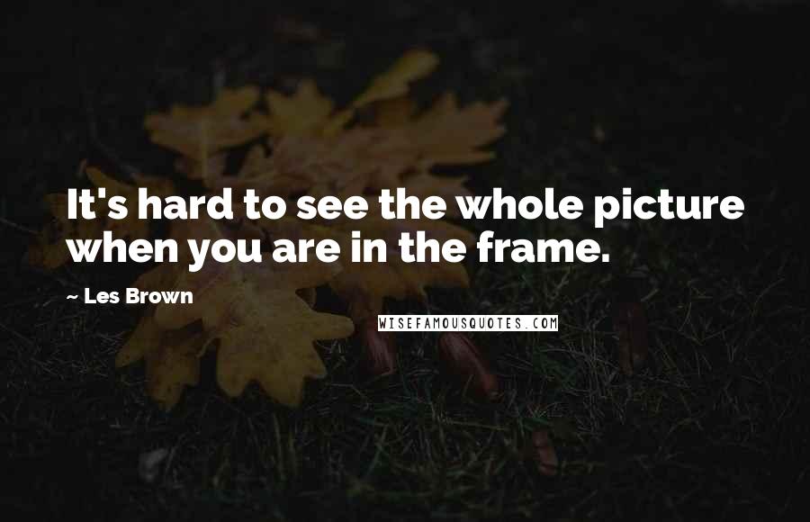 Les Brown Quotes: It's hard to see the whole picture when you are in the frame.