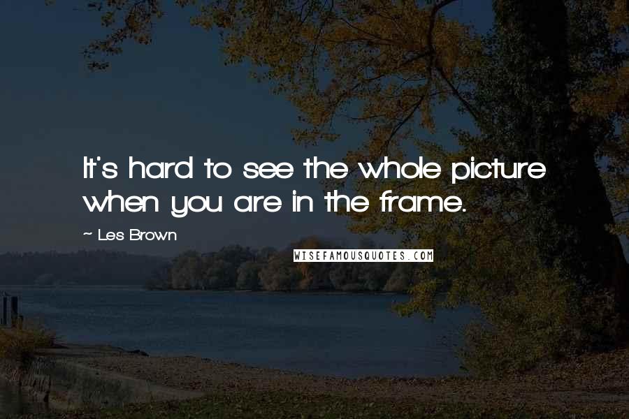 Les Brown Quotes: It's hard to see the whole picture when you are in the frame.