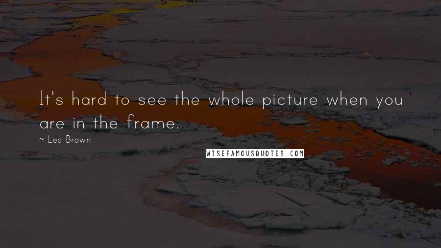 Les Brown Quotes: It's hard to see the whole picture when you are in the frame.