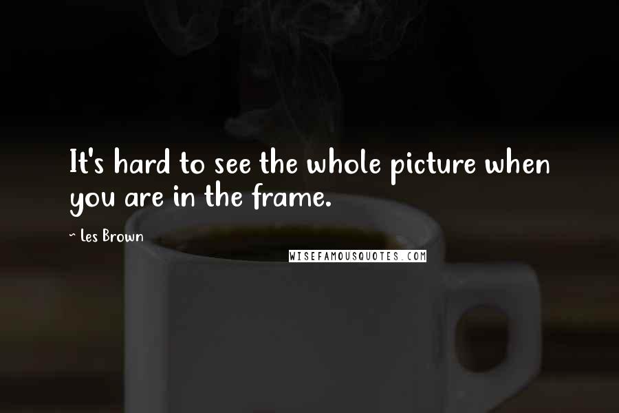 Les Brown Quotes: It's hard to see the whole picture when you are in the frame.