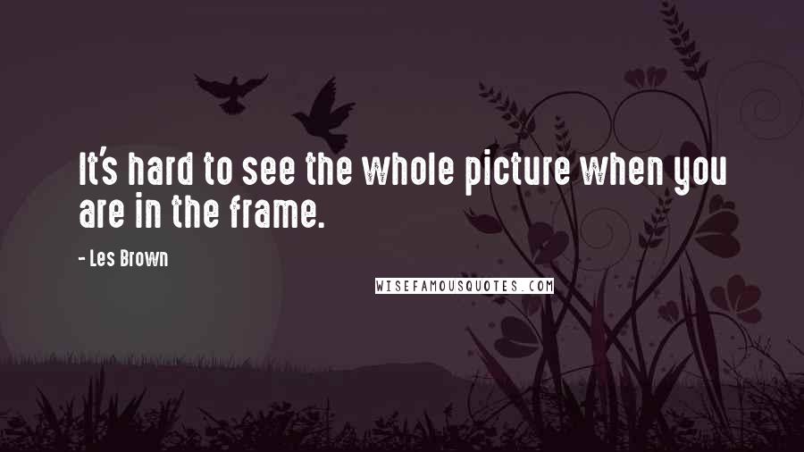 Les Brown Quotes: It's hard to see the whole picture when you are in the frame.