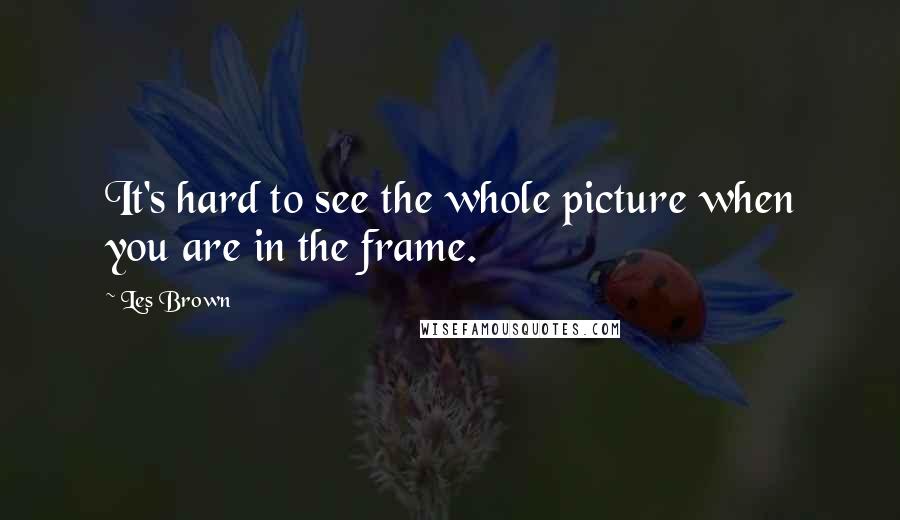 Les Brown Quotes: It's hard to see the whole picture when you are in the frame.