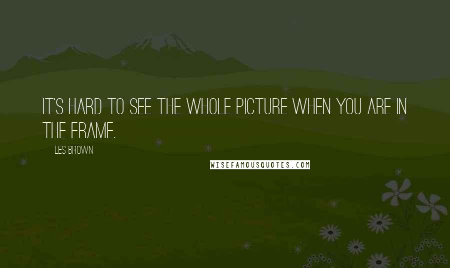 Les Brown Quotes: It's hard to see the whole picture when you are in the frame.