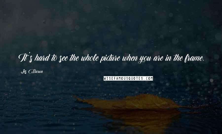 Les Brown Quotes: It's hard to see the whole picture when you are in the frame.