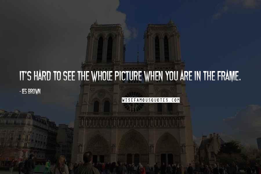 Les Brown Quotes: It's hard to see the whole picture when you are in the frame.