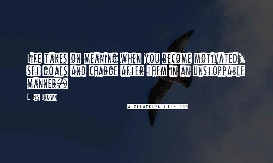 Les Brown Quotes: Life takes on meaning when you become motivated, set goals and charge after them in an unstoppable manner.