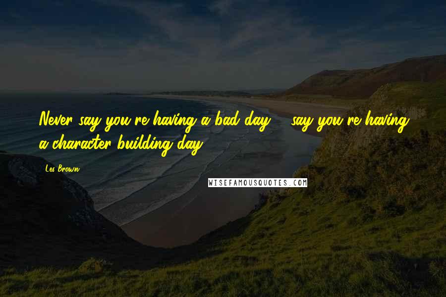 Les Brown Quotes: Never say you're having a bad day ... say you're having a character building day