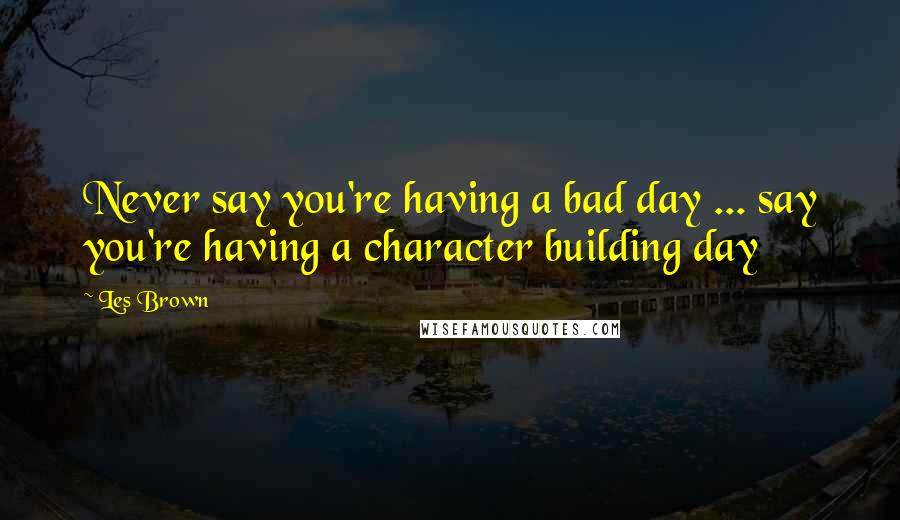 Les Brown Quotes: Never say you're having a bad day ... say you're having a character building day