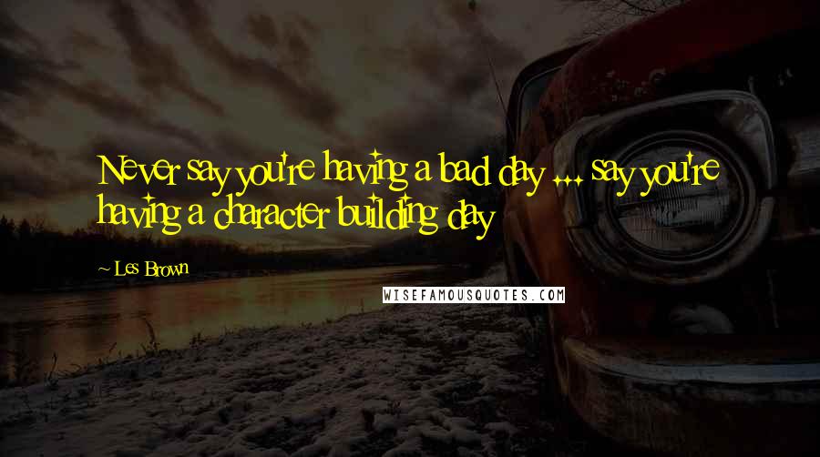 Les Brown Quotes: Never say you're having a bad day ... say you're having a character building day