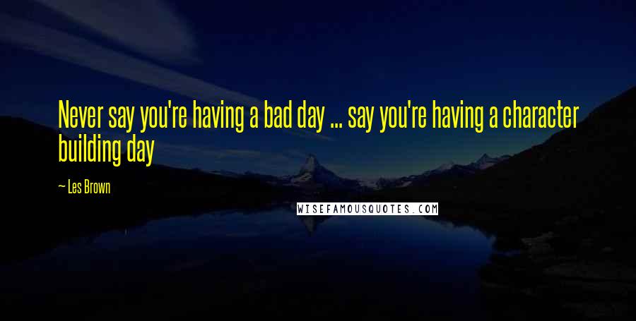 Les Brown Quotes: Never say you're having a bad day ... say you're having a character building day