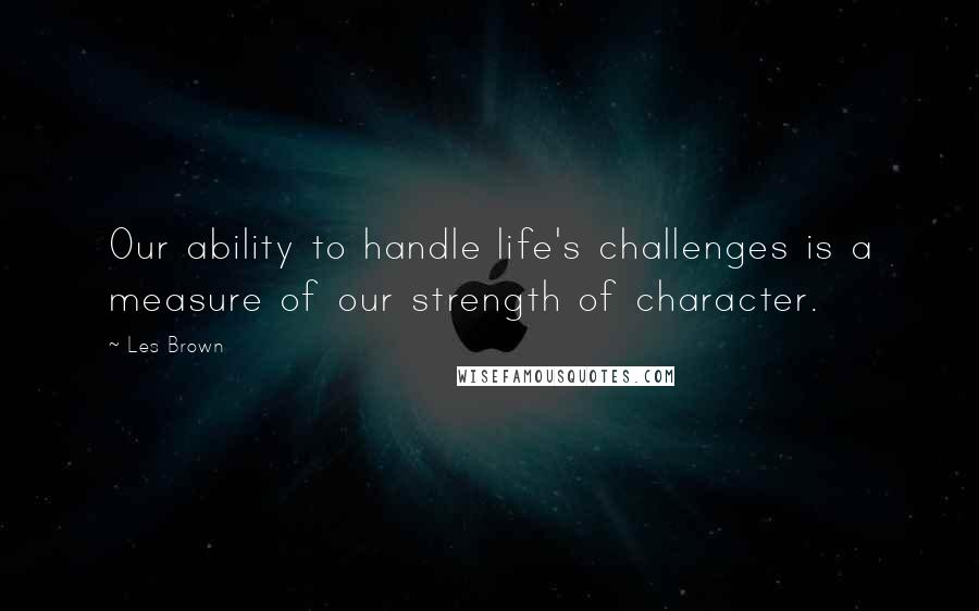 Les Brown Quotes: Our ability to handle life's challenges is a measure of our strength of character.
