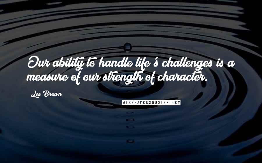 Les Brown Quotes: Our ability to handle life's challenges is a measure of our strength of character.