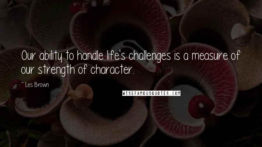 Les Brown Quotes: Our ability to handle life's challenges is a measure of our strength of character.