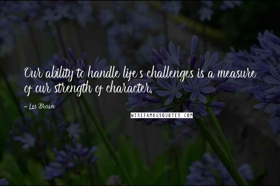 Les Brown Quotes: Our ability to handle life's challenges is a measure of our strength of character.