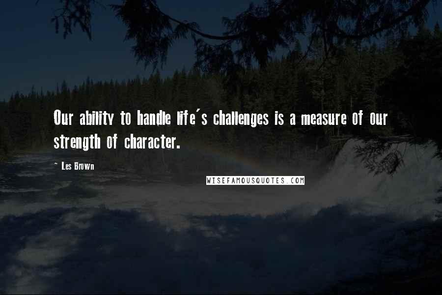 Les Brown Quotes: Our ability to handle life's challenges is a measure of our strength of character.