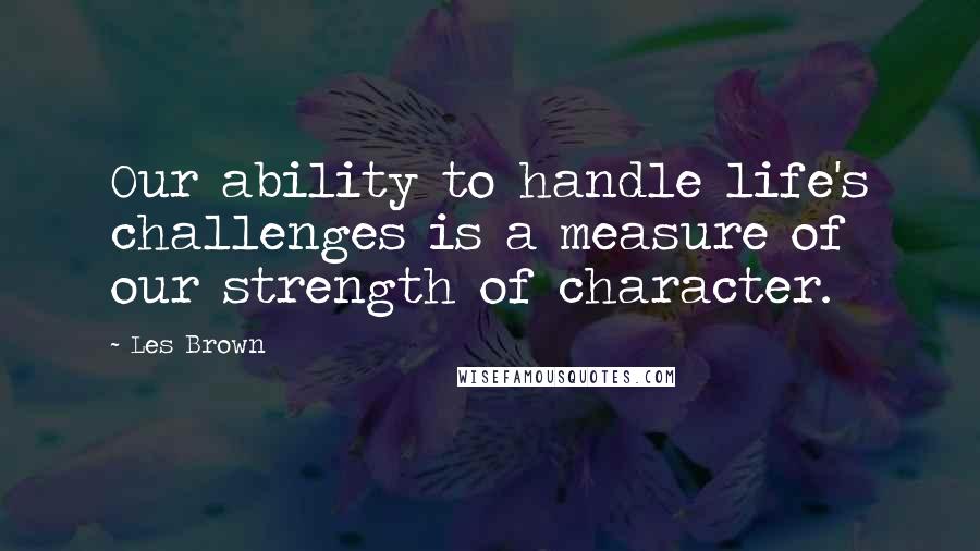 Les Brown Quotes: Our ability to handle life's challenges is a measure of our strength of character.