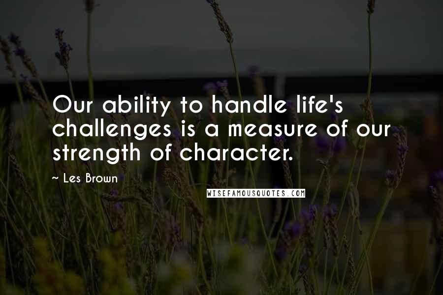 Les Brown Quotes: Our ability to handle life's challenges is a measure of our strength of character.