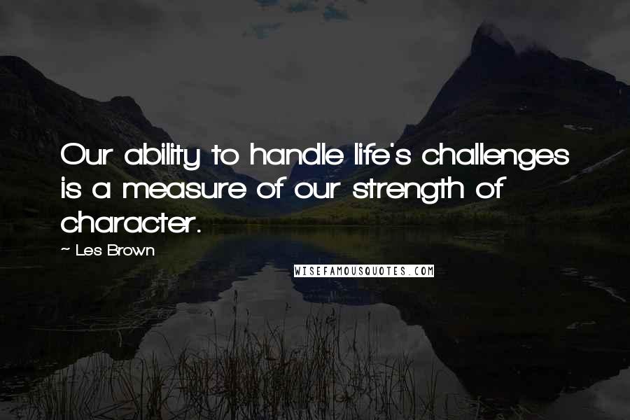 Les Brown Quotes: Our ability to handle life's challenges is a measure of our strength of character.