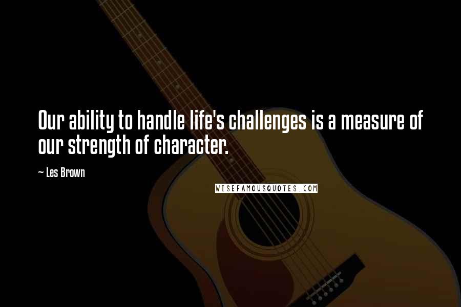 Les Brown Quotes: Our ability to handle life's challenges is a measure of our strength of character.