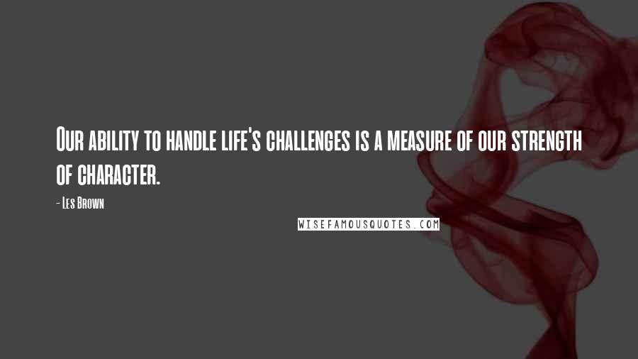 Les Brown Quotes: Our ability to handle life's challenges is a measure of our strength of character.