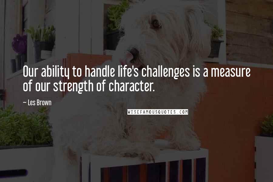 Les Brown Quotes: Our ability to handle life's challenges is a measure of our strength of character.