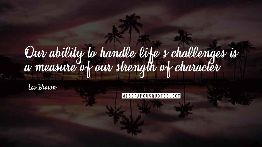 Les Brown Quotes: Our ability to handle life's challenges is a measure of our strength of character.