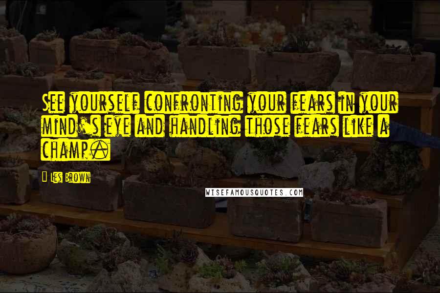 Les Brown Quotes: See yourself confronting your fears in your mind's eye and handling those fears like a champ.