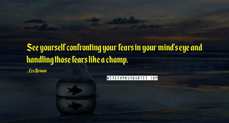 Les Brown Quotes: See yourself confronting your fears in your mind's eye and handling those fears like a champ.
