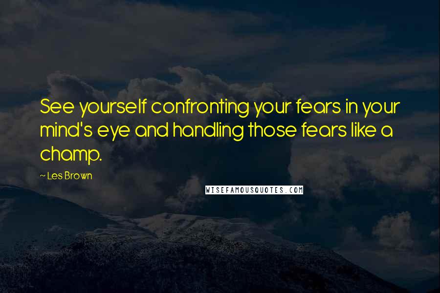 Les Brown Quotes: See yourself confronting your fears in your mind's eye and handling those fears like a champ.
