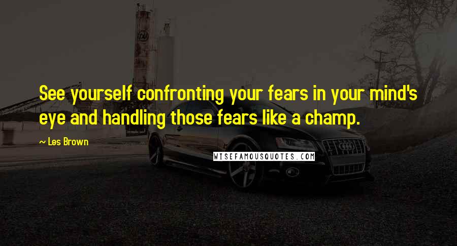 Les Brown Quotes: See yourself confronting your fears in your mind's eye and handling those fears like a champ.