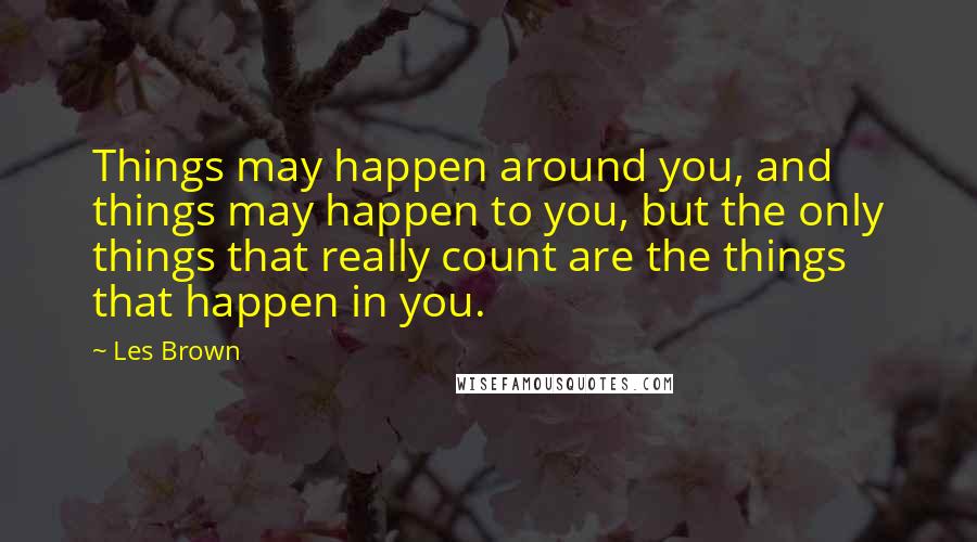 Les Brown Quotes: Things may happen around you, and things may happen to you, but the only things that really count are the things that happen in you.