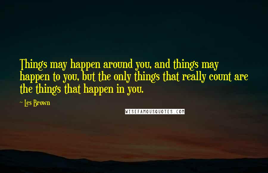 Les Brown Quotes: Things may happen around you, and things may happen to you, but the only things that really count are the things that happen in you.