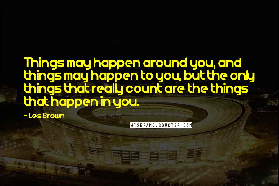 Les Brown Quotes: Things may happen around you, and things may happen to you, but the only things that really count are the things that happen in you.