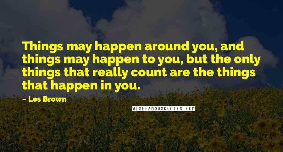 Les Brown Quotes: Things may happen around you, and things may happen to you, but the only things that really count are the things that happen in you.