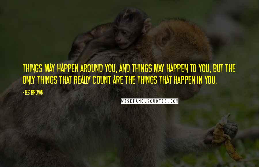 Les Brown Quotes: Things may happen around you, and things may happen to you, but the only things that really count are the things that happen in you.