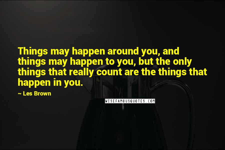 Les Brown Quotes: Things may happen around you, and things may happen to you, but the only things that really count are the things that happen in you.